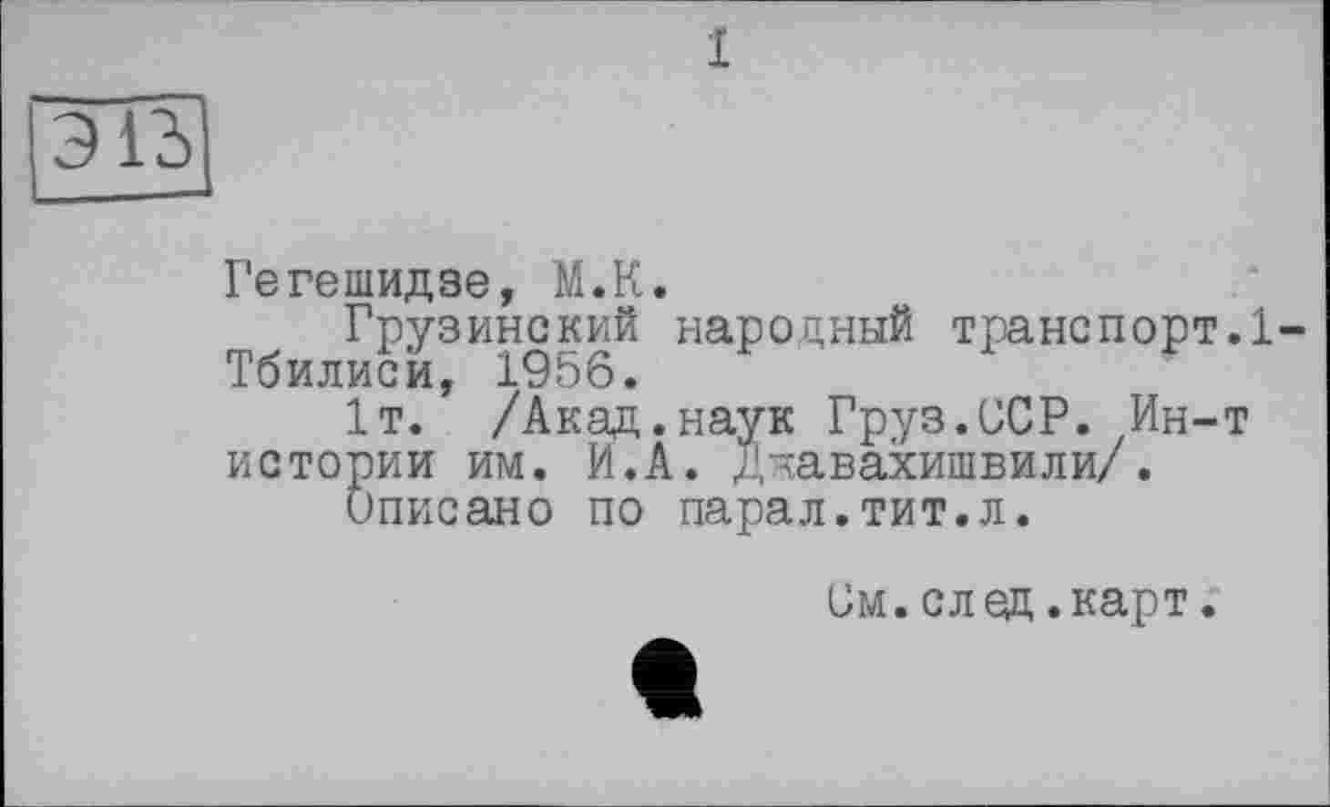 ﻿1
Э1Ъ
Гегешидзе, М.К.
Грузинский народный транспорт.1-Тбилисй, 1956.
1т. /Акад.наук Груз.ССР. Ин-т истории им. И.А. Джавахишвили/.
Описано по парал.тит.л.
Ом.след.карт.